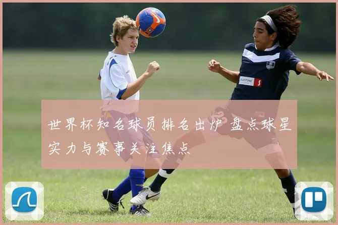 世界杯知名球员排名出炉 盘点球星实力与赛事关注焦点
