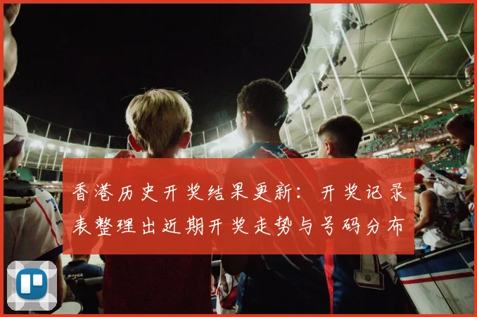 香港历史开奖结果更新：开奖记录表整理出近期开奖走势与号码分布分析