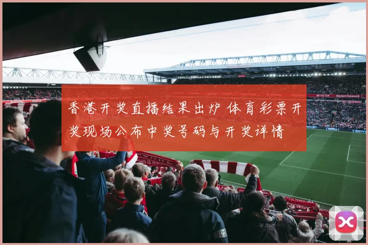 香港开奖直播结果出炉 体育彩票开奖现场公布中奖号码与开奖详情