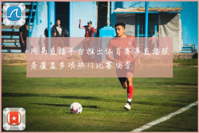 网易直播平台推出体育赛事直播服务覆盖多项热门比赛场景
