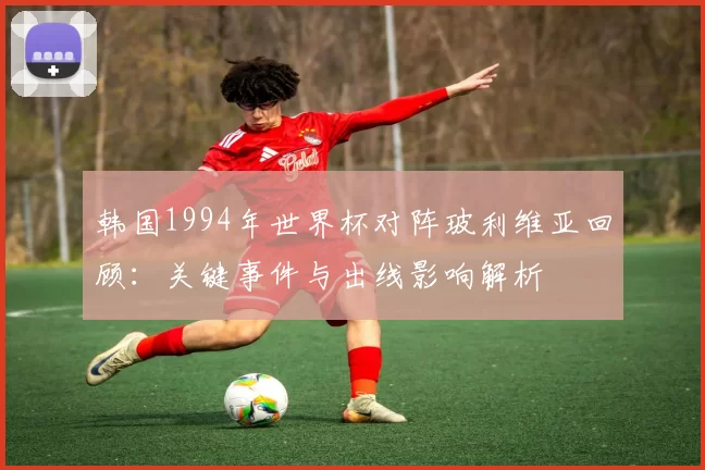 韩国1994年世界杯对阵玻利维亚回顾：关键事件与出线影响解析