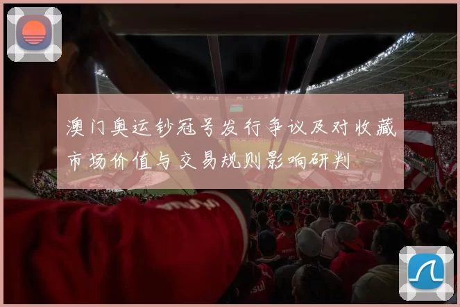 澳门奥运钞冠号发行争议及对收藏市场价值与交易规则影响研判