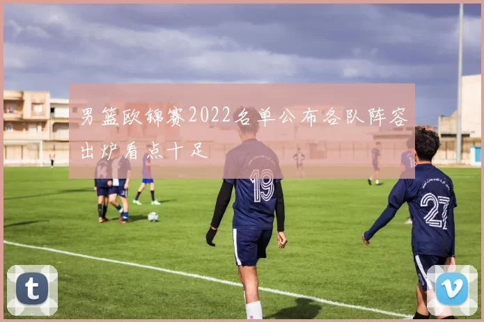 男篮欧锦赛2022名单公布各队阵容出炉看点十足