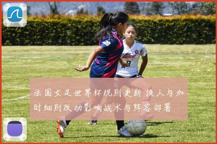法国女足世界杯规则更新 换人与加时细则改动影响战术与阵容部署