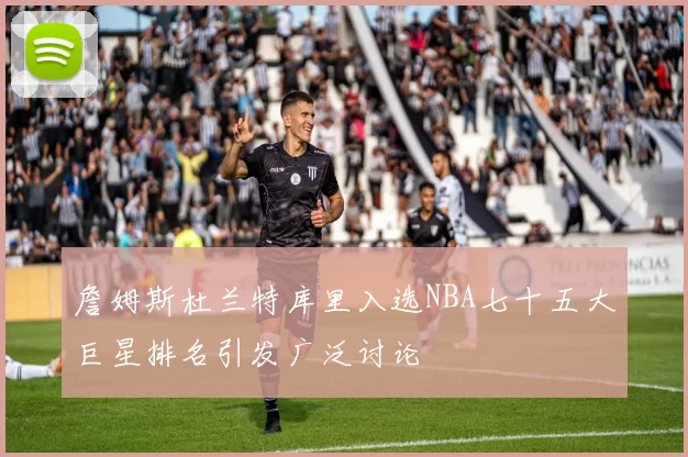 詹姆斯杜兰特库里入选NBA七十五大巨星排名引发广泛讨论