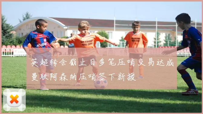 英超转会截止日多笔压哨交易达成曼联阿森纳压哨签下新援