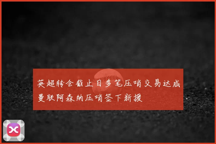 英超转会截止日多笔压哨交易达成曼联阿森纳压哨签下新援