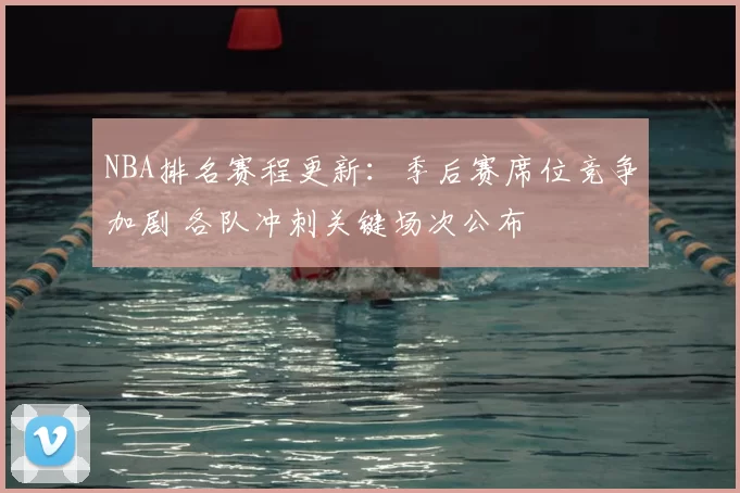 NBA排名赛程更新：季后赛席位竞争加剧 各队冲刺关键场次公布