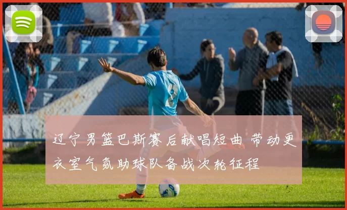 辽宁男篮巴斯赛后献唱短曲 带动更衣室气氛助球队备战次轮征程