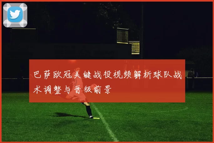 巴萨欧冠关键战役视频解析球队战术调整与晋级前景