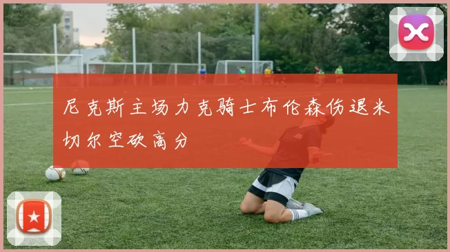 尼克斯主场力克骑士布伦森伤退米切尔空砍高分