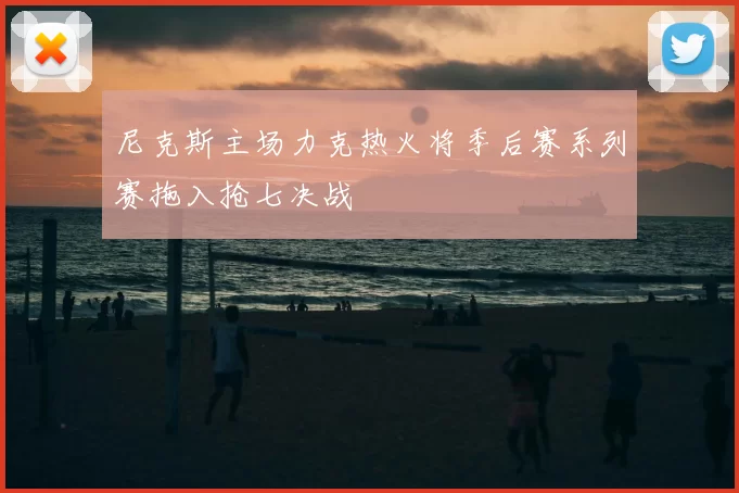 尼克斯主场力克热火将季后赛系列赛拖入抢七决战