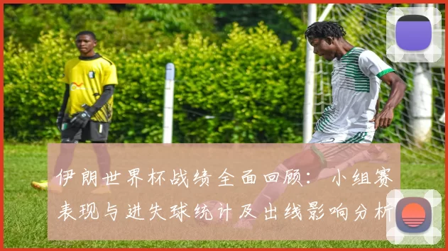 伊朗世界杯战绩全面回顾：小组赛表现与进失球统计及出线影响分析