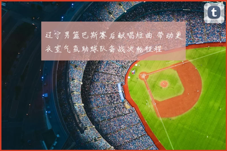 辽宁男篮巴斯赛后献唱短曲 带动更衣室气氛助球队备战次轮征程