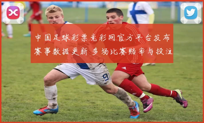 中国足球彩票竞彩网官方平台发布赛事数据更新 多场比赛赔率与投注参考同步调整