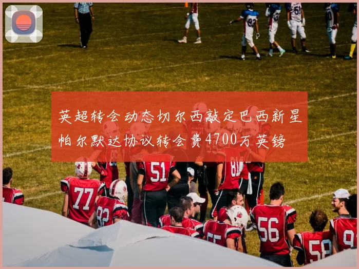 英超转会动态切尔西敲定巴西新星帕尔默达协议转会费4700万英镑