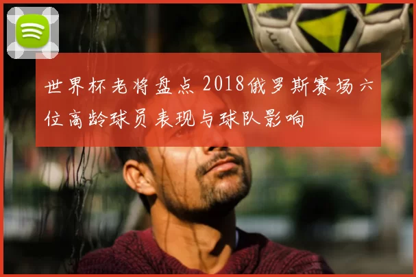 世界杯老将盘点 2018俄罗斯赛场六位高龄球员表现与球队影响