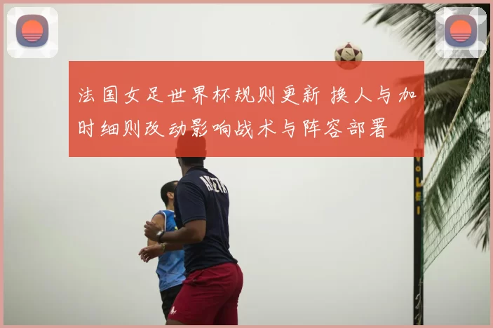 法国女足世界杯规则更新 换人与加时细则改动影响战术与阵容部署