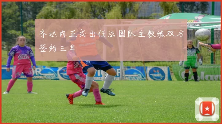 齐达内正式出任法国队主教练双方签约三年