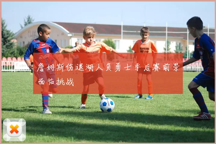 詹姆斯伤退湖人负勇士季后赛前景面临挑战