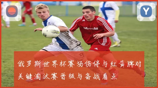 俄罗斯世界杯赛场伤停与红黄牌对关键淘汰赛晋级与备战看点
