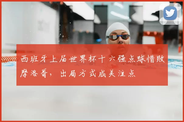 西班牙上届世界杯十六强点球惜败摩洛哥，出局方式成关注点