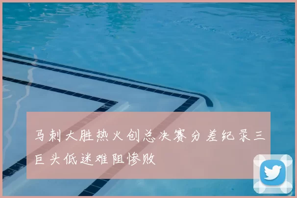 马刺大胜热火创总决赛分差纪录三巨头低迷难阻惨败