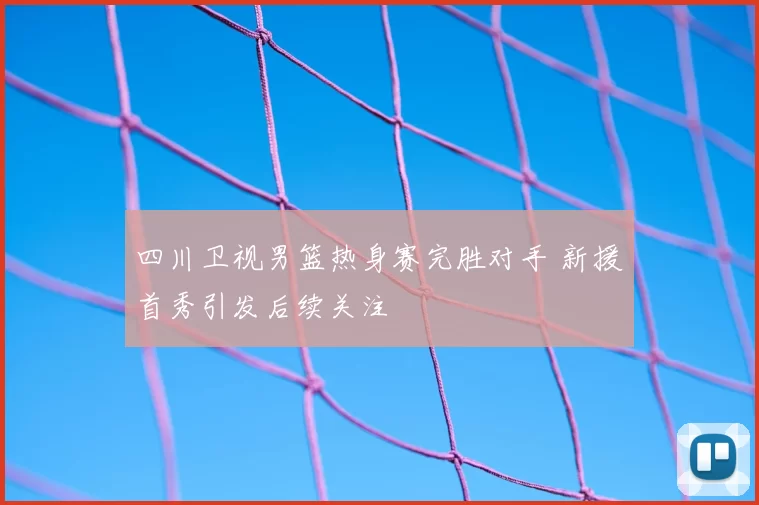 四川卫视男篮热身赛完胜对手 新援首秀引发后续关注