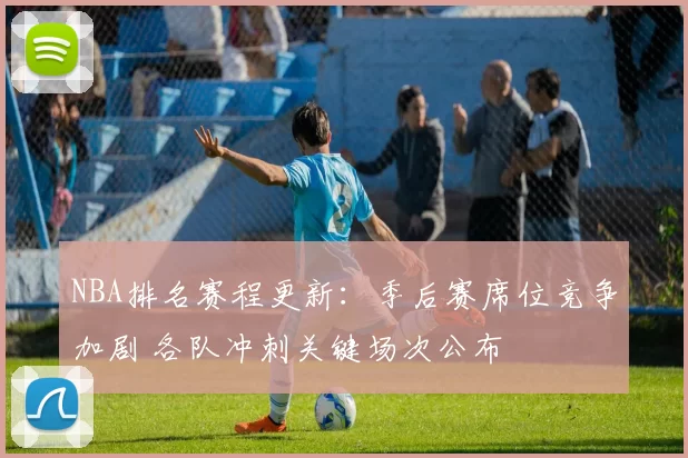 NBA排名赛程更新：季后赛席位竞争加剧 各队冲刺关键场次公布